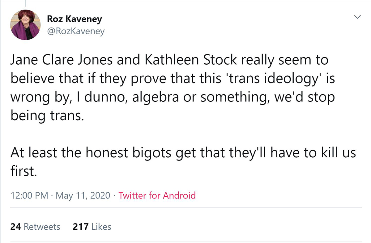 screenshot from @rozaveney on twitter, stating Jane Clare Jones and Kathleen Stock really seem to believe that if they prove that this 'trans ideology' is wrong by, I dunno, algebra or something, we'd stop being trans.

At least the honest bigots get that they'll have to kill us first.
